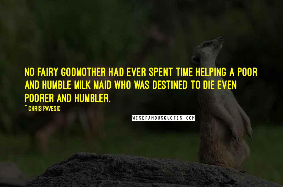 Chris Pavesic quotes: No fairy godmother had ever spent time helping a poor and humble milk maid who was destined to die even poorer and humbler. Chris Pavesic quotes: No fairy godmother had ever spent time helping a poor and humble milk maid who was destined to die even poorer and humbler.