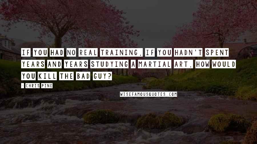 Chris Pine quotes: If you had no real training, if you hadn't spent years and years studying a martial art, how would you kill the bad guy? Chris Pine quotes: If you had no real training, if you hadn't spent years and years studying a martial art, how would you kill the bad guy?