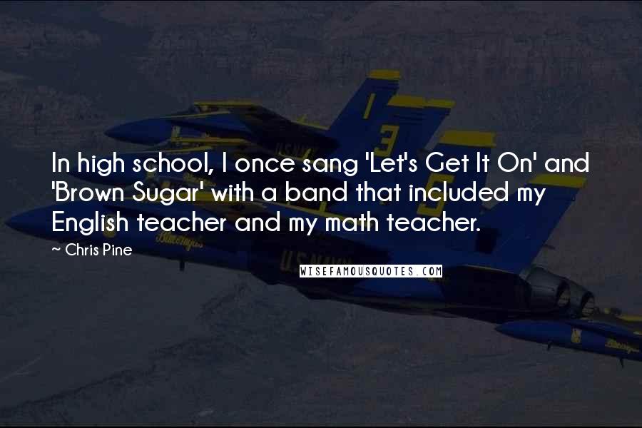 Chris Pine quotes: In high school, I once sang 'Let's Get It On' and 'Brown Sugar' with a band that included my English teacher and my math teacher. Chris Pine quotes: In high school, I once sang 'Let's Get It On' and 'Brown Sugar' with a band that included my English teacher and my math teacher.