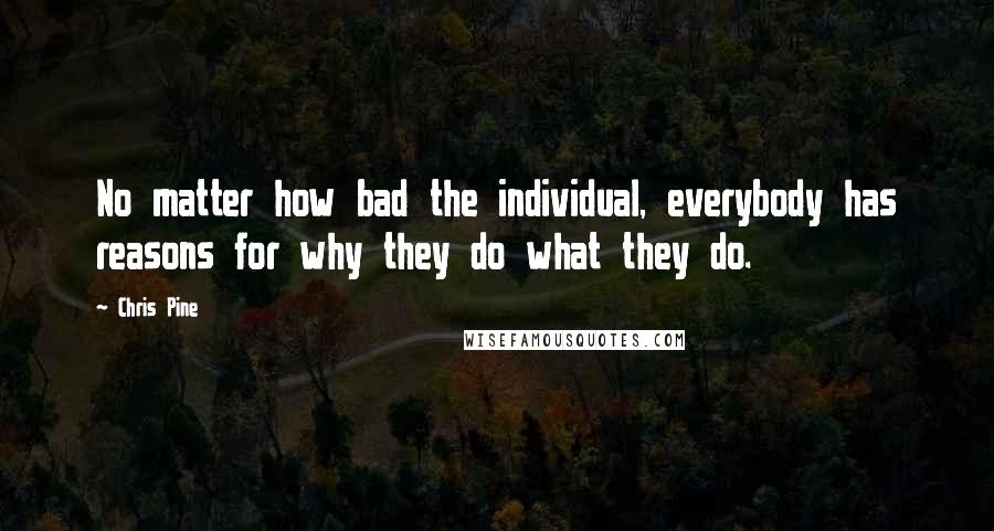 Chris Pine quotes: No matter how bad the individual, everybody has reasons for why they do what they do.