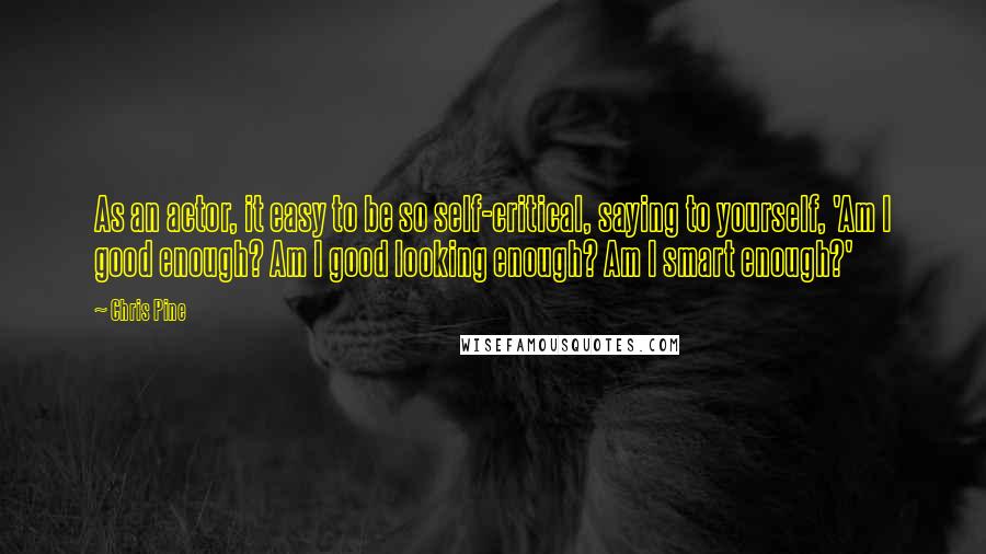 Chris Pine quotes: As an actor, it easy to be so self-critical, saying to yourself, 'Am I good enough? Am I good looking enough? Am I smart enough?' Chris Pine quotes: As an actor, it easy to be so self-critical, saying to yourself, 'Am I good enough? Am I good looking enough? Am I smart enough?'