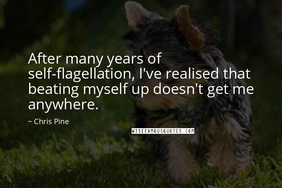 Chris Pine quotes: After many years of self-flagellation, I've realised that beating myself up doesn't get me anywhere. Chris Pine quotes: After many years of self-flagellation, I've realised that beating myself up doesn't get me anywhere.