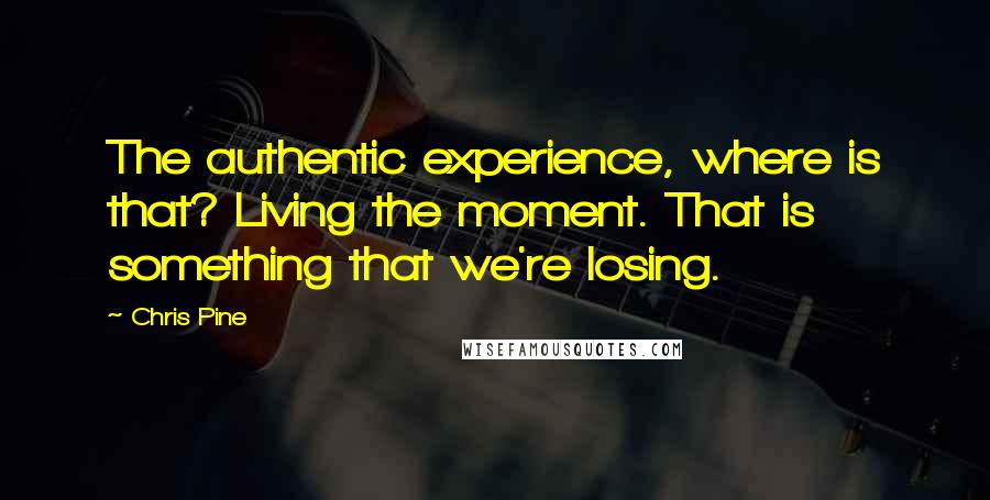 Chris Pine quotes: The authentic experience, where is that? Living the moment. That is something that we're losing.