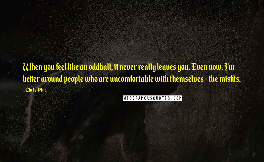 Chris Pine quotes: When you feel like an oddball, it never really leaves you. Even now, I'm better around people who are uncomfortable with themselves - the misfits. Chris Pine quotes: When you feel like an oddball, it never really leaves you. Even now, I'm better around people who are uncomfortable with themselves - the misfits.