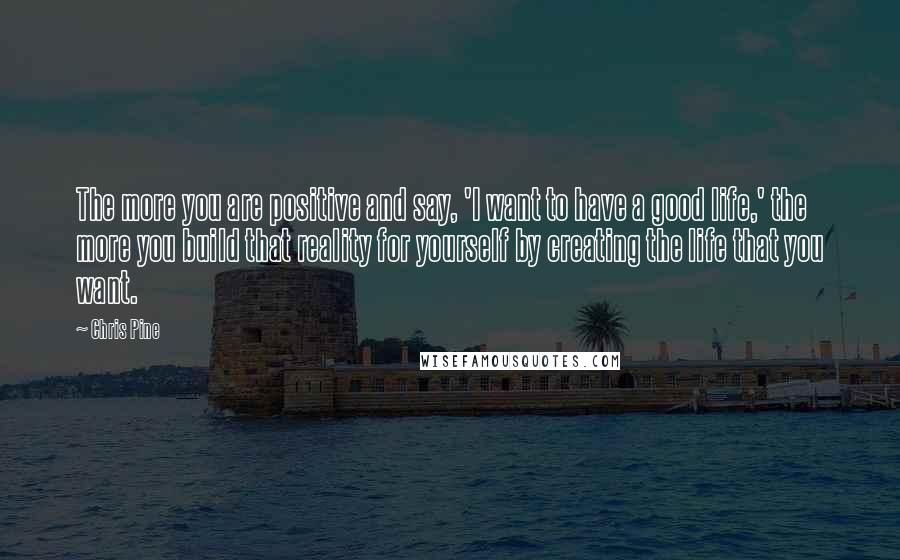 Chris Pine quotes: The more you are positive and say, 'I want to have a good life,' the more you build that reality for yourself by creating the life that you want.