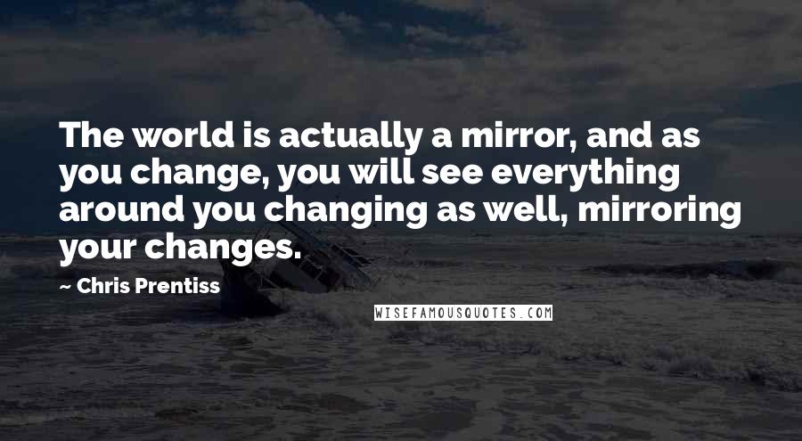Chris Prentiss quotes: The world is actually a mirror, and as you change, you will see everything around you changing as well, mirroring your changes.