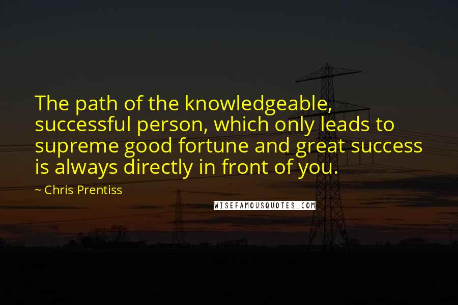 Chris Prentiss quotes: The path of the knowledgeable, successful person, which only leads to supreme good fortune and great success is always directly in front of you.