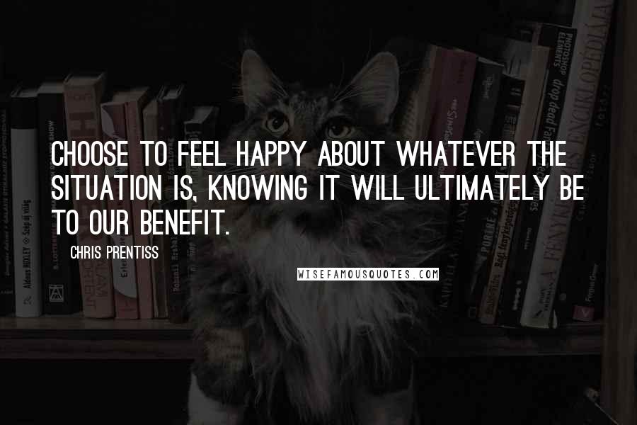 Chris Prentiss quotes: Choose to feel happy about whatever the situation is, knowing it will ultimately be to our benefit.