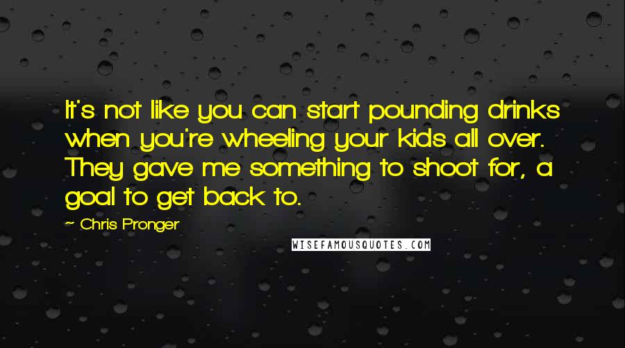 Chris Pronger quotes: It's not like you can start pounding drinks when you're wheeling your kids all over. They gave me something to shoot for, a goal to get back to. Chris Pronger quotes: It's not like you can start pounding drinks when you're wheeling your kids all over. They gave me something to shoot for, a goal to get back to.