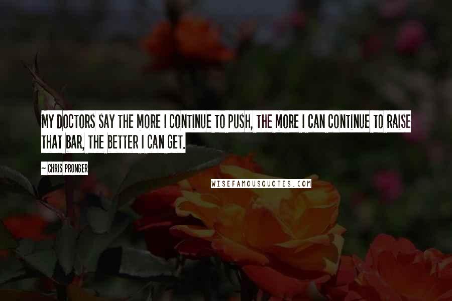 Chris Pronger quotes: My doctors say the more I continue to push, the more I can continue to raise that bar, the better I can get.