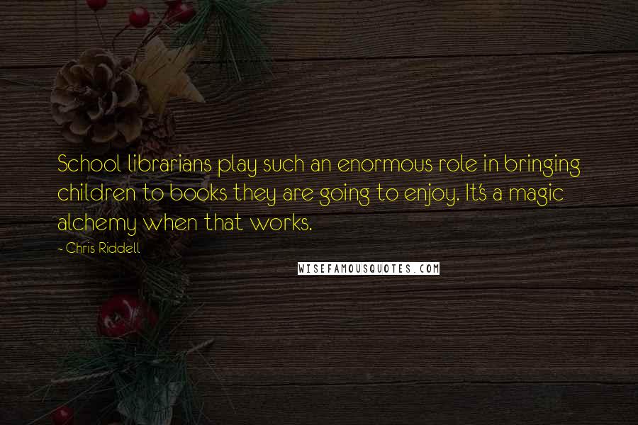 Chris Riddell quotes: School librarians play such an enormous role in bringing children to books they are going to enjoy. It's a magic alchemy when that works. Chris Riddell quotes: School librarians play such an enormous role in bringing children to books they are going to enjoy. It's a magic alchemy when that works.