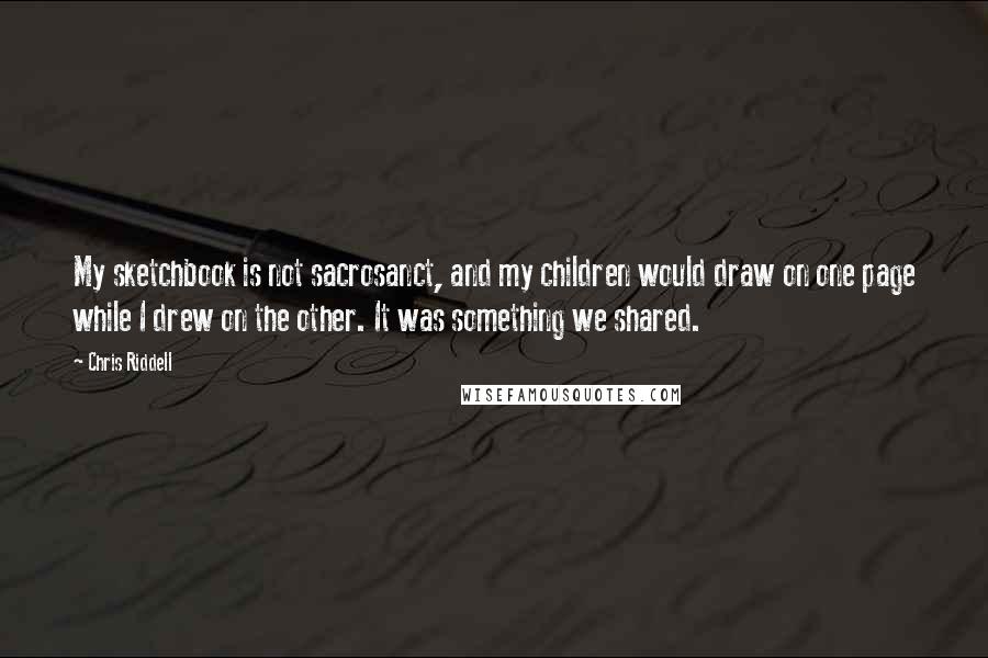 Chris Riddell quotes: My sketchbook is not sacrosanct, and my children would draw on one page while I drew on the other. It was something we shared. Chris Riddell quotes: My sketchbook is not sacrosanct, and my children would draw on one page while I drew on the other. It was something we shared.