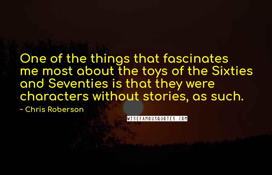 Chris Roberson quotes: One of the things that fascinates me most about the toys of the Sixties and Seventies is that they were characters without stories, as such. Chris Roberson quotes: One of the things that fascinates me most about the toys of the Sixties and Seventies is that they were characters without stories, as such.