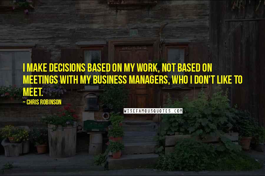 Chris Robinson quotes: I make decisions based on my work, not based on meetings with my business managers, who I don't like to meet.