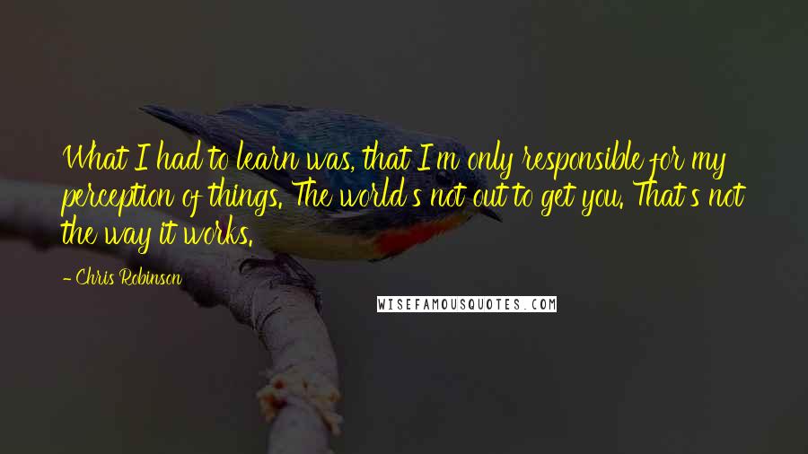 Chris Robinson quotes: What I had to learn was, that I'm only responsible for my perception of things. The world's not out to get you. That's not the way it works.