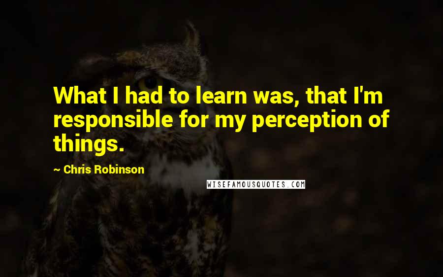 Chris Robinson quotes: What I had to learn was, that I'm responsible for my perception of things.