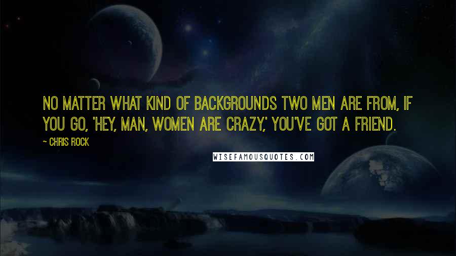 Chris Rock quotes: No matter what kind of backgrounds two men are from, if you go, 'Hey, man, women are crazy,' you've got a friend. Chris Rock quotes: No matter what kind of backgrounds two men are from, if you go, 'Hey, man, women are crazy,' you've got a friend.