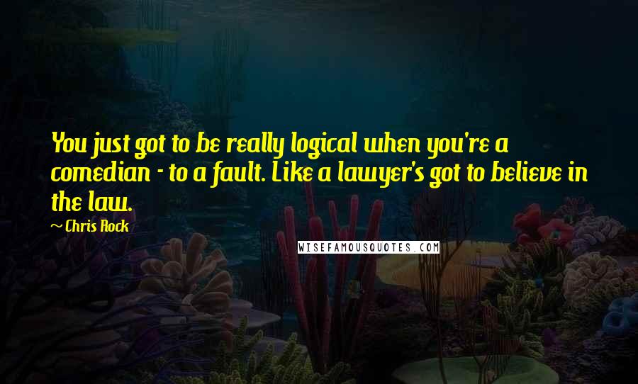 Chris Rock quotes: You just got to be really logical when you're a comedian - to a fault. Like a lawyer's got to believe in the law.