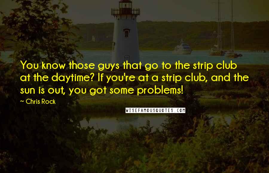 Chris Rock quotes: You know those guys that go to the strip club at the daytime? If you're at a strip club, and the sun is out, you got some problems! Chris Rock quotes: You know those guys that go to the strip club at the daytime? If you're at a strip club, and the sun is out, you got some problems!