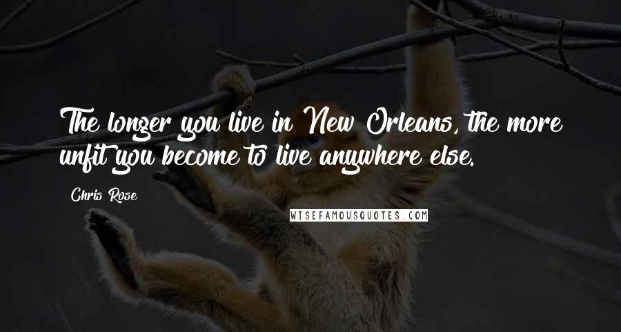 Chris Rose quotes: The longer you live in New Orleans, the more unfit you become to live anywhere else.