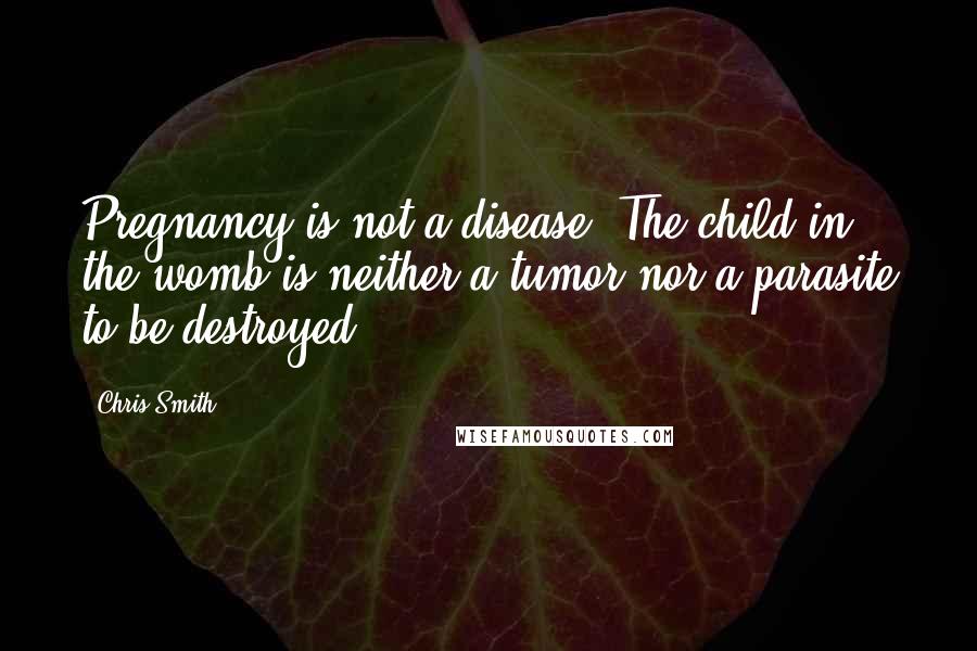 Chris Smith quotes: Pregnancy is not a disease. The child in the womb is neither a tumor nor a parasite to be destroyed. Chris Smith quotes: Pregnancy is not a disease. The child in the womb is neither a tumor nor a parasite to be destroyed.