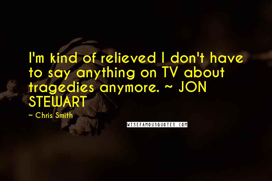 Chris Smith quotes: I'm kind of relieved I don't have to say anything on TV about tragedies anymore. ~ JON STEWART