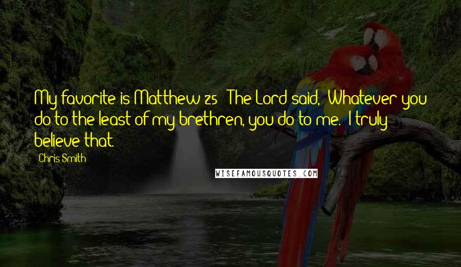 Chris Smith quotes: My favorite is Matthew 25: 'The Lord said, 'Whatever you do to the least of my brethren, you do to me.' I truly believe that.