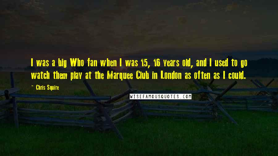 Chris Squire quotes: I was a big Who fan when I was 15, 16 years old, and I used to go watch them play at the Marquee Club in London as often as