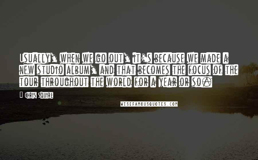 Chris Squire quotes: Usually, when we go out, it's because we made a new studio album, and that becomes the focus of the tour throughout the world for a year or so.