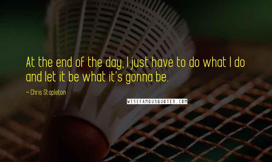 Chris Stapleton quotes: At the end of the day, I just have to do what I do and let it be what it's gonna be.