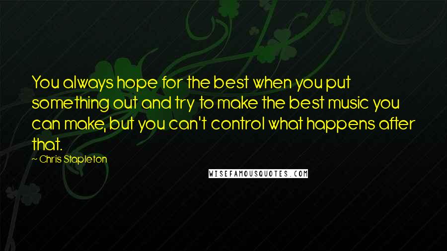 Chris Stapleton quotes: You always hope for the best when you put something out and try to make the best music you can make, but you can't control what happens after that.