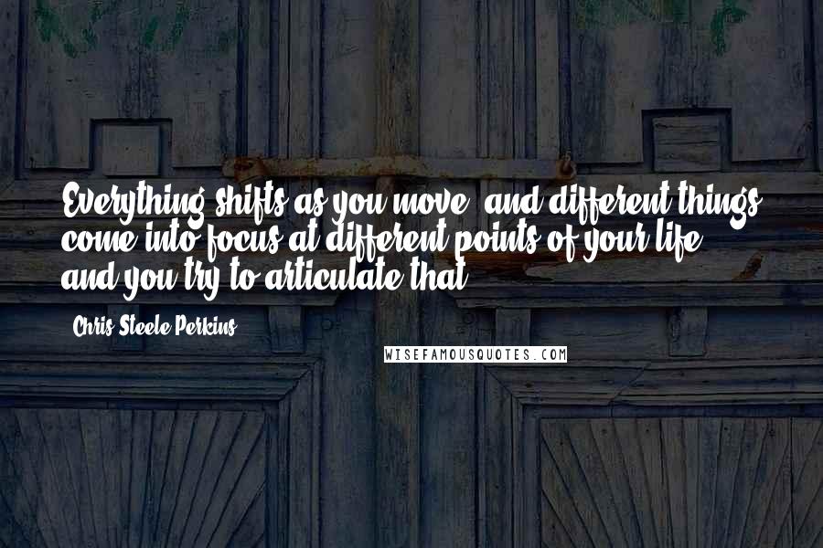 Chris Steele-Perkins quotes: Everything shifts as you move, and different things come into focus at different points of your life, and you try to articulate that. Chris Steele-Perkins quotes: Everything shifts as you move, and different things come into focus at different points of your life, and you try to articulate that.
