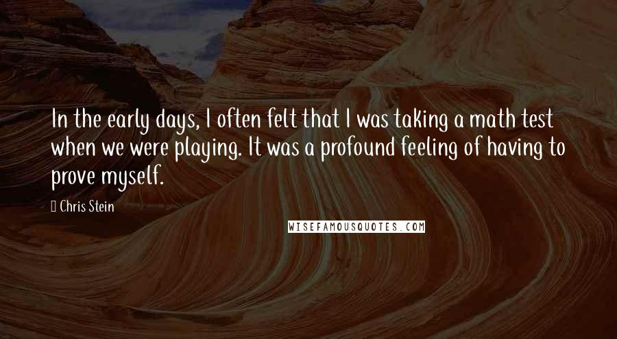 Chris Stein quotes: In the early days, I often felt that I was taking a math test when we were playing. It was a profound feeling of having to prove myself. Chris Stein quotes: In the early days, I often felt that I was taking a math test when we were playing. It was a profound feeling of having to prove myself.