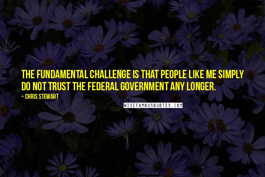 Chris Stewart quotes: The fundamental challenge is that people like me simply do not trust the federal government any longer.