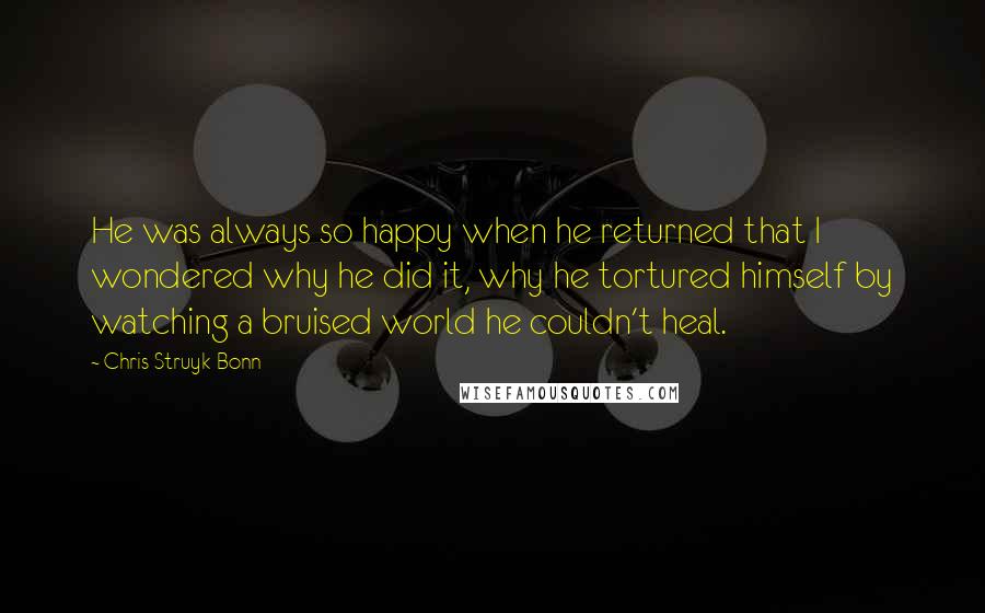 Chris Struyk-Bonn quotes: He was always so happy when he returned that I wondered why he did it, why he tortured himself by watching a bruised world he couldn't heal. Chris Struyk-Bonn quotes: He was always so happy when he returned that I wondered why he did it, why he tortured himself by watching a bruised world he couldn't heal.