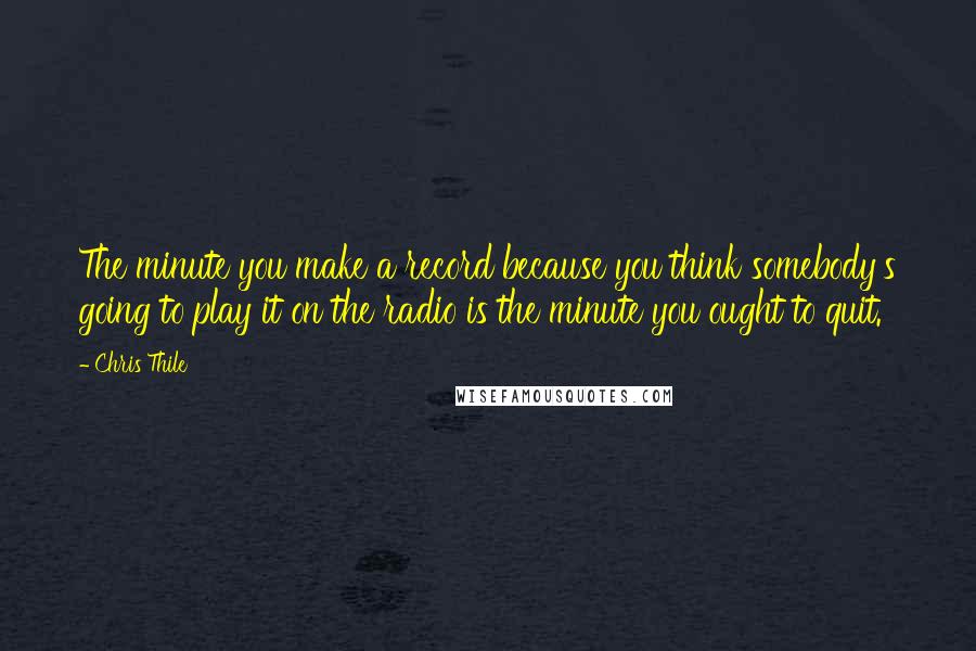 Chris Thile quotes: The minute you make a record because you think somebody's going to play it on the radio is the minute you ought to quit. Chris Thile quotes: The minute you make a record because you think somebody's going to play it on the radio is the minute you ought to quit.