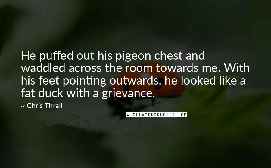Chris Thrall quotes: He puffed out his pigeon chest and waddled across the room towards me. With his feet pointing outwards, he looked like a fat duck with a grievance.