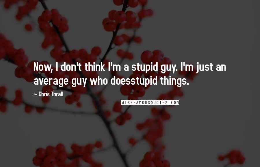 Chris Thrall quotes: Now, I don't think I'm a stupid guy. I'm just an average guy who doesstupid things.