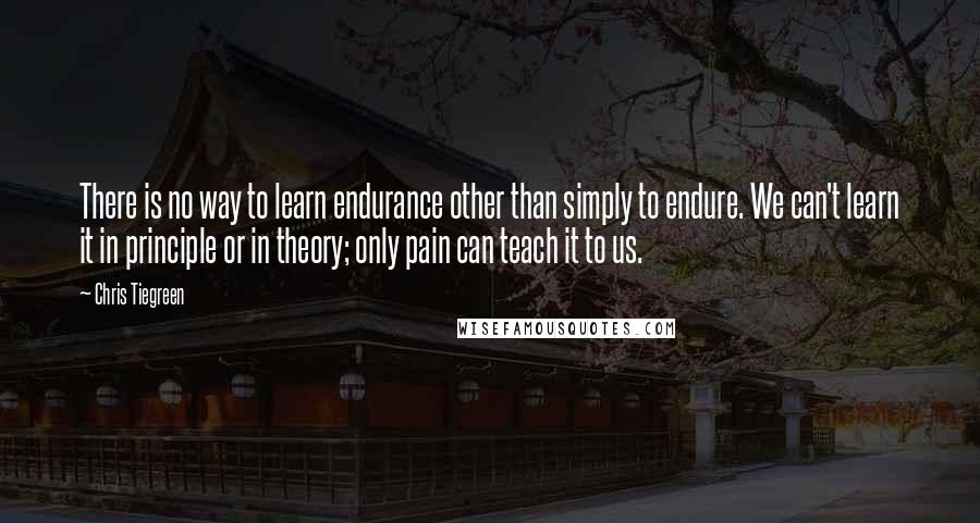 Chris Tiegreen quotes: There is no way to learn endurance other than simply to endure. We can't learn it in principle or in theory; only pain can teach it to us.