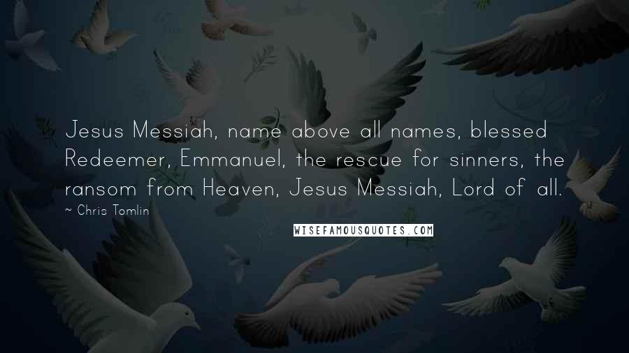 Chris Tomlin quotes: Jesus Messiah, name above all names, blessed Redeemer, Emmanuel, the rescue for sinners, the ransom from Heaven, Jesus Messiah, Lord of all.