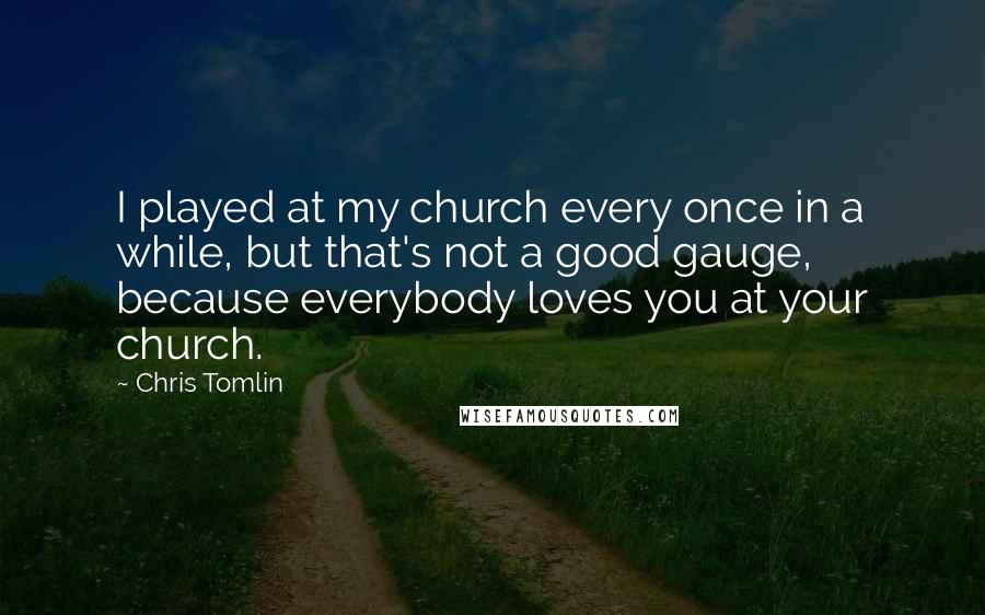 Chris Tomlin quotes: I played at my church every once in a while, but that's not a good gauge, because everybody loves you at your church.