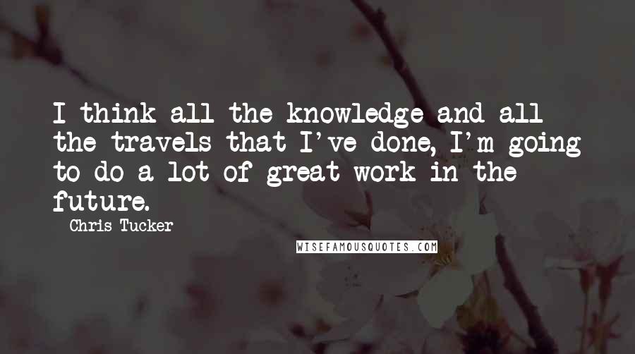 Chris Tucker quotes: I think all the knowledge and all the travels that I've done, I'm going to do a lot of great work in the future. Chris Tucker quotes: I think all the knowledge and all the travels that I've done, I'm going to do a lot of great work in the future.