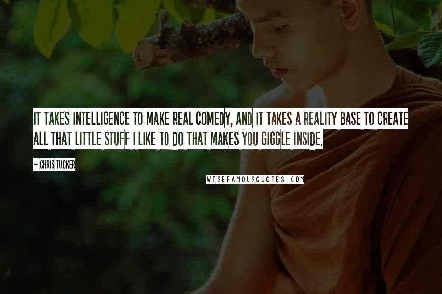 Chris Tucker quotes: It takes intelligence to make real comedy, and it takes a reality base to create all that little stuff I like to do that makes you giggle inside.
