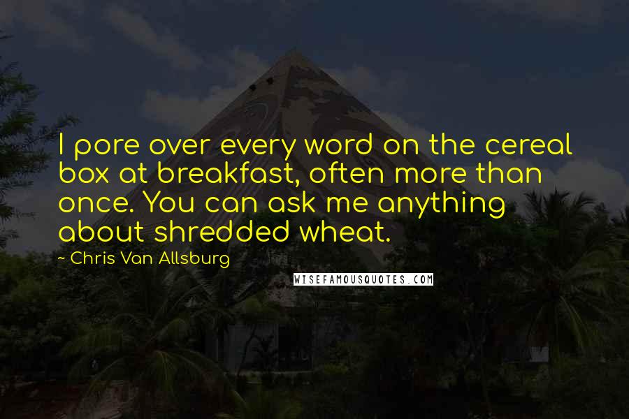 Chris Van Allsburg quotes: I pore over every word on the cereal box at breakfast, often more than once. You can ask me anything about shredded wheat.