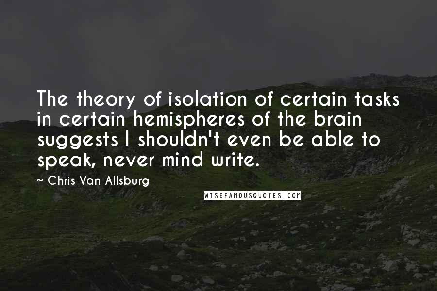 Chris Van Allsburg quotes: The theory of isolation of certain tasks in certain hemispheres of the brain suggests I shouldn't even be able to speak, never mind write. Chris Van Allsburg quotes: The theory of isolation of certain tasks in certain hemispheres of the brain suggests I shouldn't even be able to speak, never mind write.