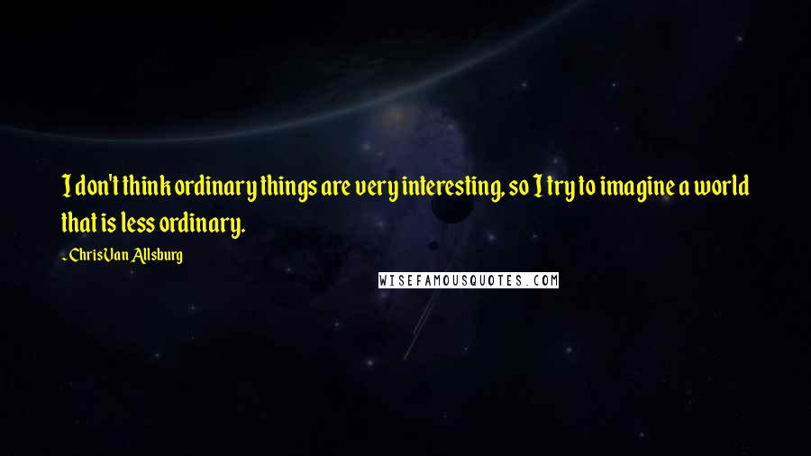 Chris Van Allsburg quotes: I don't think ordinary things are very interesting, so I try to imagine a world that is less ordinary.