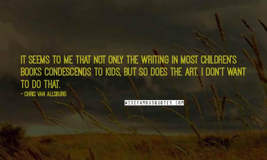 Chris Van Allsburg quotes: It seems to me that not only the writing in most children's books condescends to kids, but so does the art. I don't want to do that. Chris Van Allsburg quotes: It seems to me that not only the writing in most children's books condescends to kids, but so does the art. I don't want to do that.