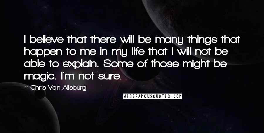 Chris Van Allsburg quotes: I believe that there will be many things that happen to me in my life that I will not be able to explain. Some of those might be magic. I'm