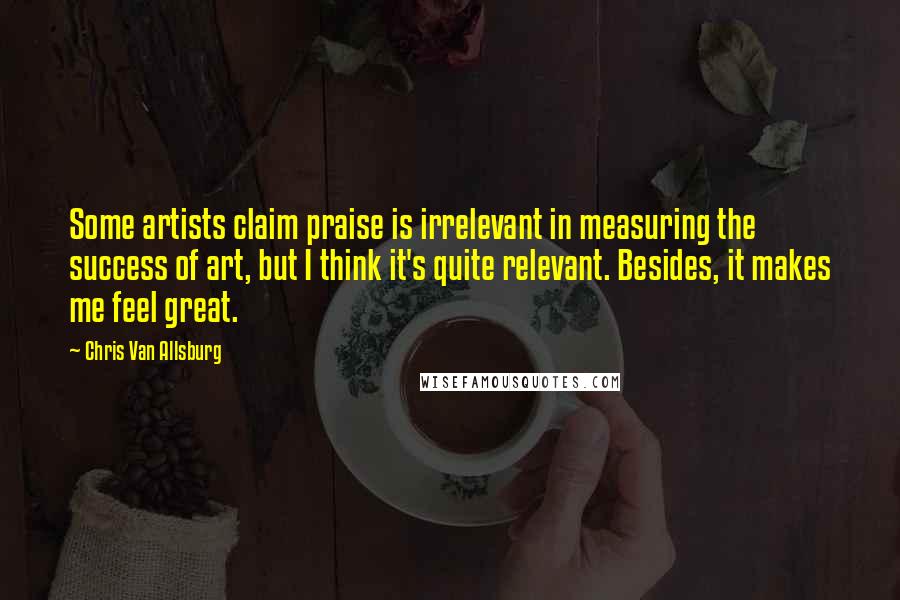 Chris Van Allsburg quotes: Some artists claim praise is irrelevant in measuring the success of art, but I think it's quite relevant. Besides, it makes me feel great. Chris Van Allsburg quotes: Some artists claim praise is irrelevant in measuring the success of art, but I think it's quite relevant. Besides, it makes me feel great.