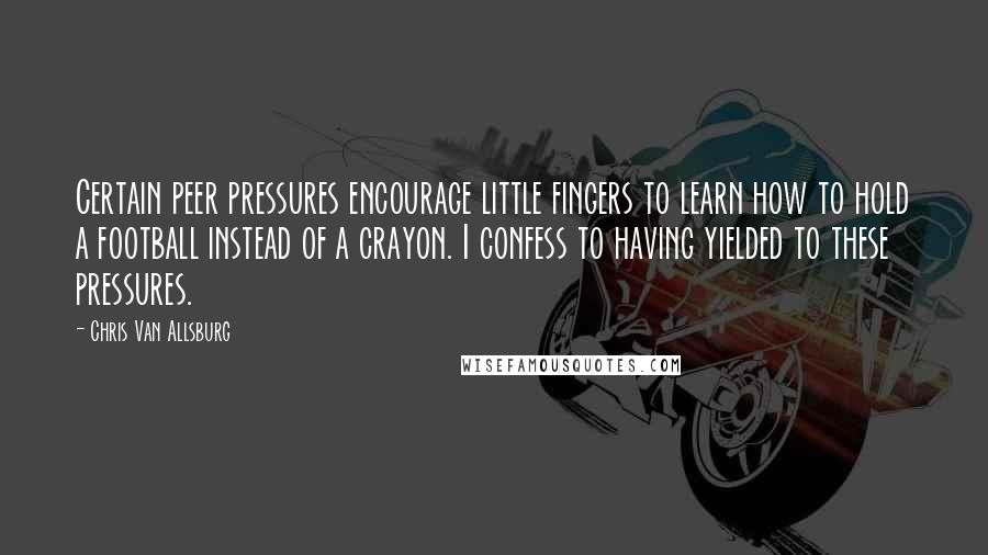 Chris Van Allsburg quotes: Certain peer pressures encourage little fingers to learn how to hold a football instead of a crayon. I confess to having yielded to these pressures. Chris Van Allsburg quotes: Certain peer pressures encourage little fingers to learn how to hold a football instead of a crayon. I confess to having yielded to these pressures.